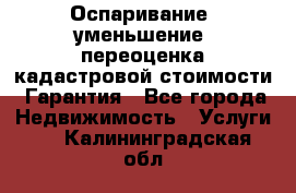 Оспаривание (уменьшение) переоценка кадастровой стоимости. Гарантия - Все города Недвижимость » Услуги   . Калининградская обл.